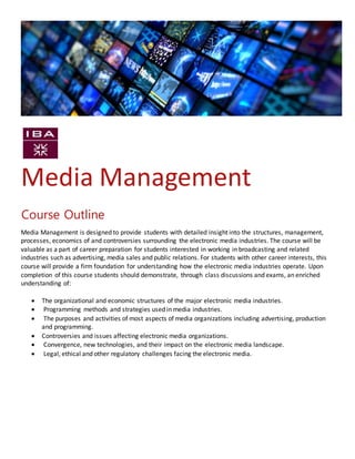 Media Management
Media Management is designed to provide students with detailed insight into the structures, management,
processes, economics of and controversies surrounding the electronic media industries. The course will be
valuable as a part of career preparation for students interested in working in broadcasting and related
industries such as advertising, media sales and public relations. For students with other career interests, this
course will provide a firm foundation for understanding how the electronic media industries operate. Upon
completion of this course students should demonstrate, through class discussions and exams, an enriched
understanding of:
 The organizational and economic structures of the major electronic media industries.
 Programming methods and strategies used in media industries.
 The purposes and activities of most aspects of media organizations including advertising, production
and programming.
 Controversies and issues affecting electronic media organizations.
 Convergence, new technologies, and their impact on the electronic media landscape.
 Legal, ethical and other regulatory challenges facing the electronic media.
Course Outline
 