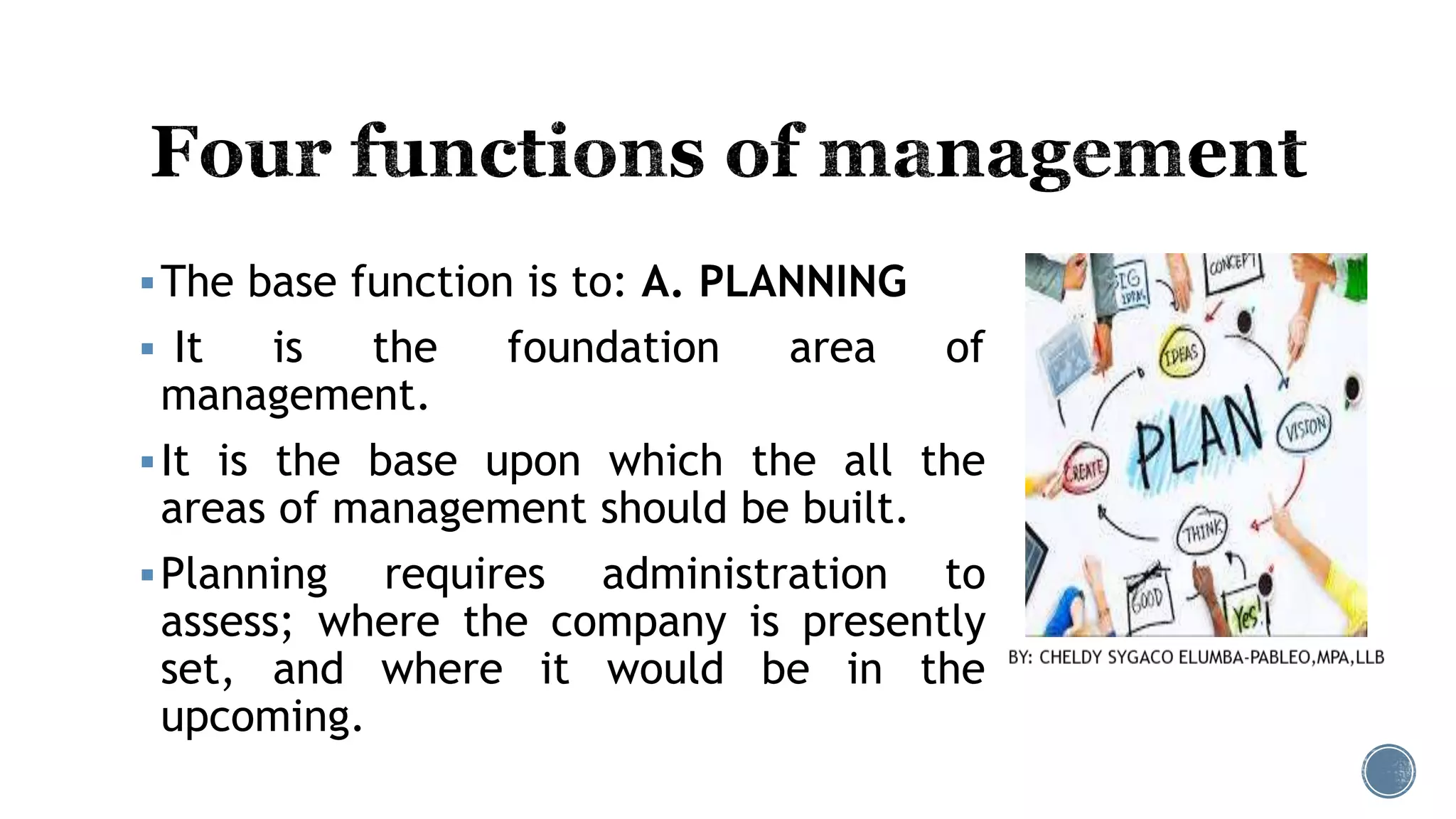 The base function is to: A. PLANNING
 It is the foundation area of
management.
It is the base upon which the all the
areas of management should be built.
Planning requires administration to
assess; where the company is presently
set, and where it would be in the
upcoming.
 