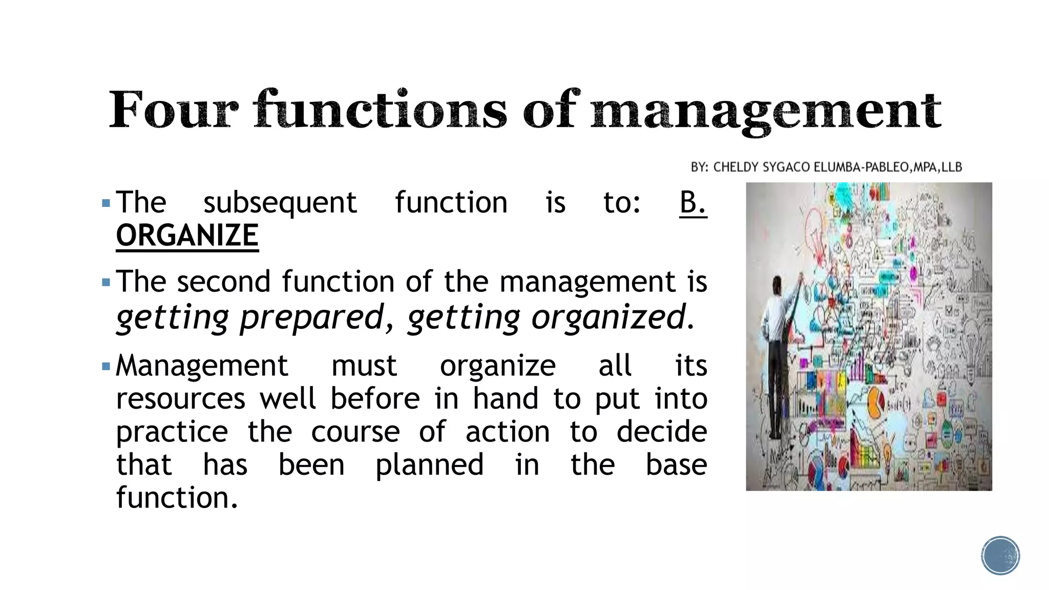 The subsequent function is to: B.
ORGANIZE
The second function of the management is
getting prepared, getting organized.
Management must organize all its
resources well before in hand to put into
practice the course of action to decide
that has been planned in the base
function.
 