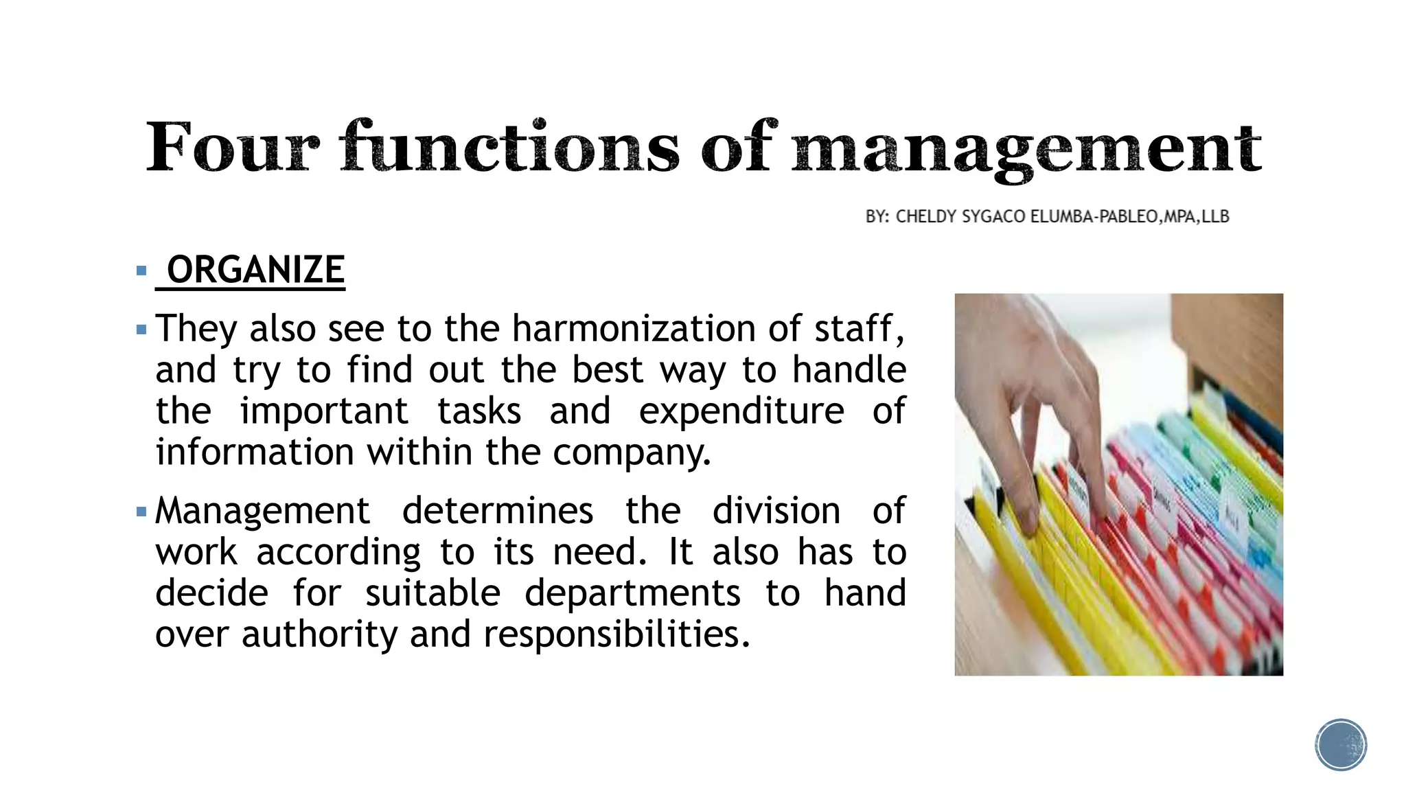  ORGANIZE
 They also see to the harmonization of staff,
and try to find out the best way to handle
the important tasks and expenditure of
information within the company.
 Management determines the division of
work according to its need. It also has to
decide for suitable departments to hand
over authority and responsibilities.
 