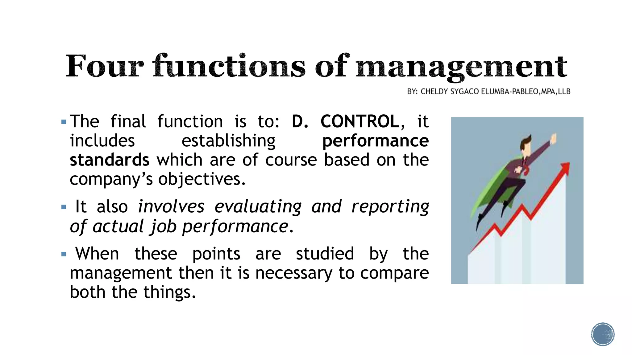  The final function is to: D. CONTROL, it
includes establishing performance
standards which are of course based on the
company’s objectives.
 It also involves evaluating and reporting
of actual job performance.
 When these points are studied by the
management then it is necessary to compare
both the things.
 