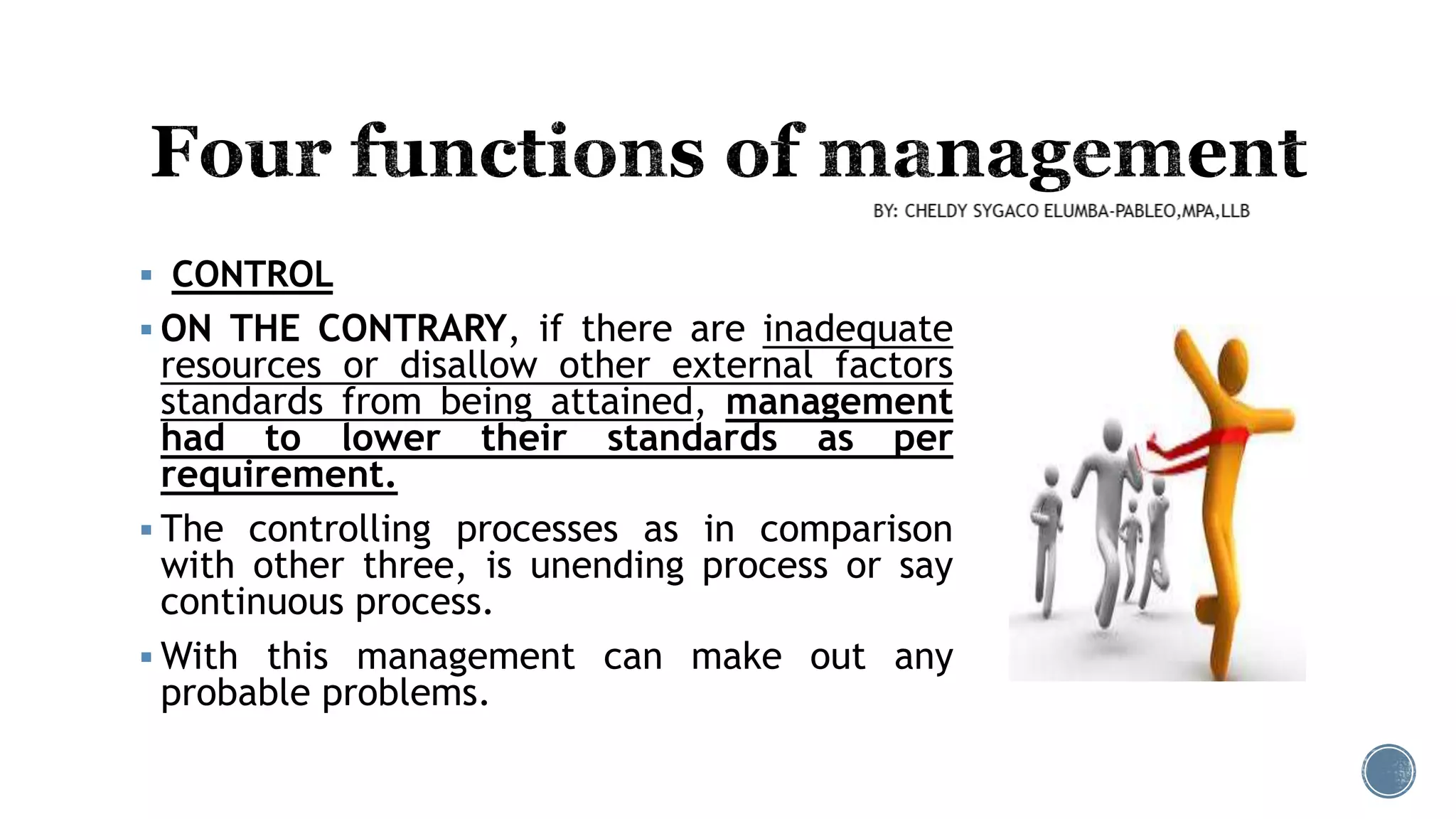  CONTROL
 ON THE CONTRARY, if there are inadequate
resources or disallow other external factors
standards from being attained, management
had to lower their standards as per
requirement.
 The controlling processes as in comparison
with other three, is unending process or say
continuous process.
 With this management can make out any
probable problems.
 