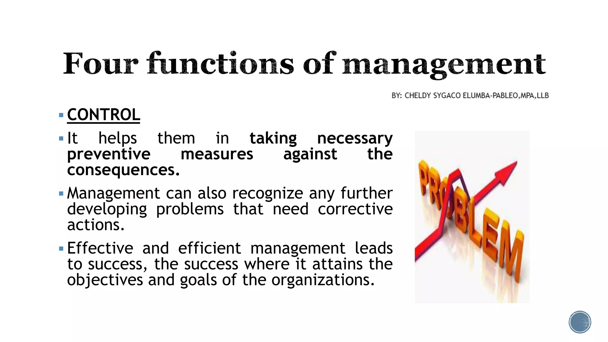  CONTROL
 It helps them in taking necessary
preventive measures against the
consequences.
 Management can also recognize any further
developing problems that need corrective
actions.
 Effective and efficient management leads
to success, the success where it attains the
objectives and goals of the organizations.
 