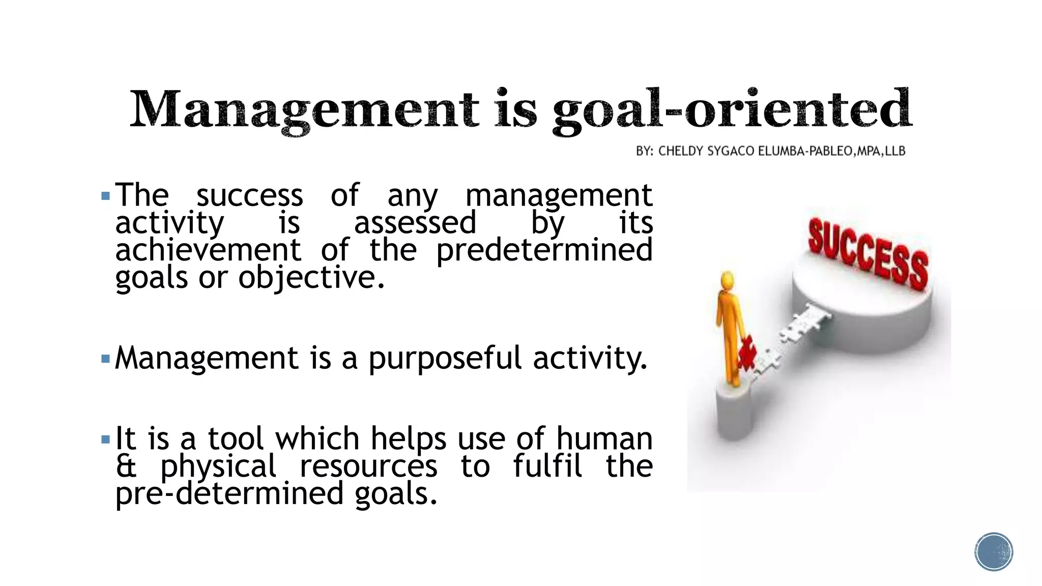 The success of any management
activity is assessed by its
achievement of the predetermined
goals or objective.
Management is a purposeful activity.
It is a tool which helps use of human
& physical resources to fulfil the
pre-determined goals.
 