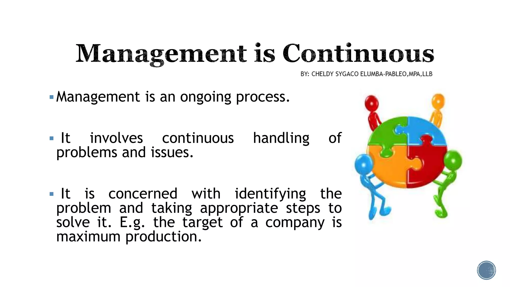 Management is an ongoing process.
 It involves continuous handling of
problems and issues.
 It is concerned with identifying the
problem and taking appropriate steps to
solve it. E.g. the target of a company is
maximum production.
 