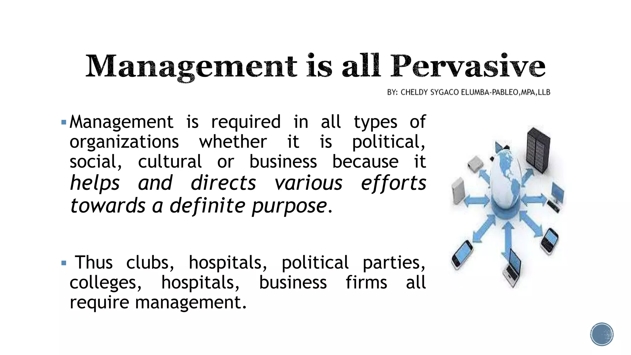 Management is required in all types of
organizations whether it is political,
social, cultural or business because it
helps and directs various efforts
towards a definite purpose.
 Thus clubs, hospitals, political parties,
colleges, hospitals, business firms all
require management.
 