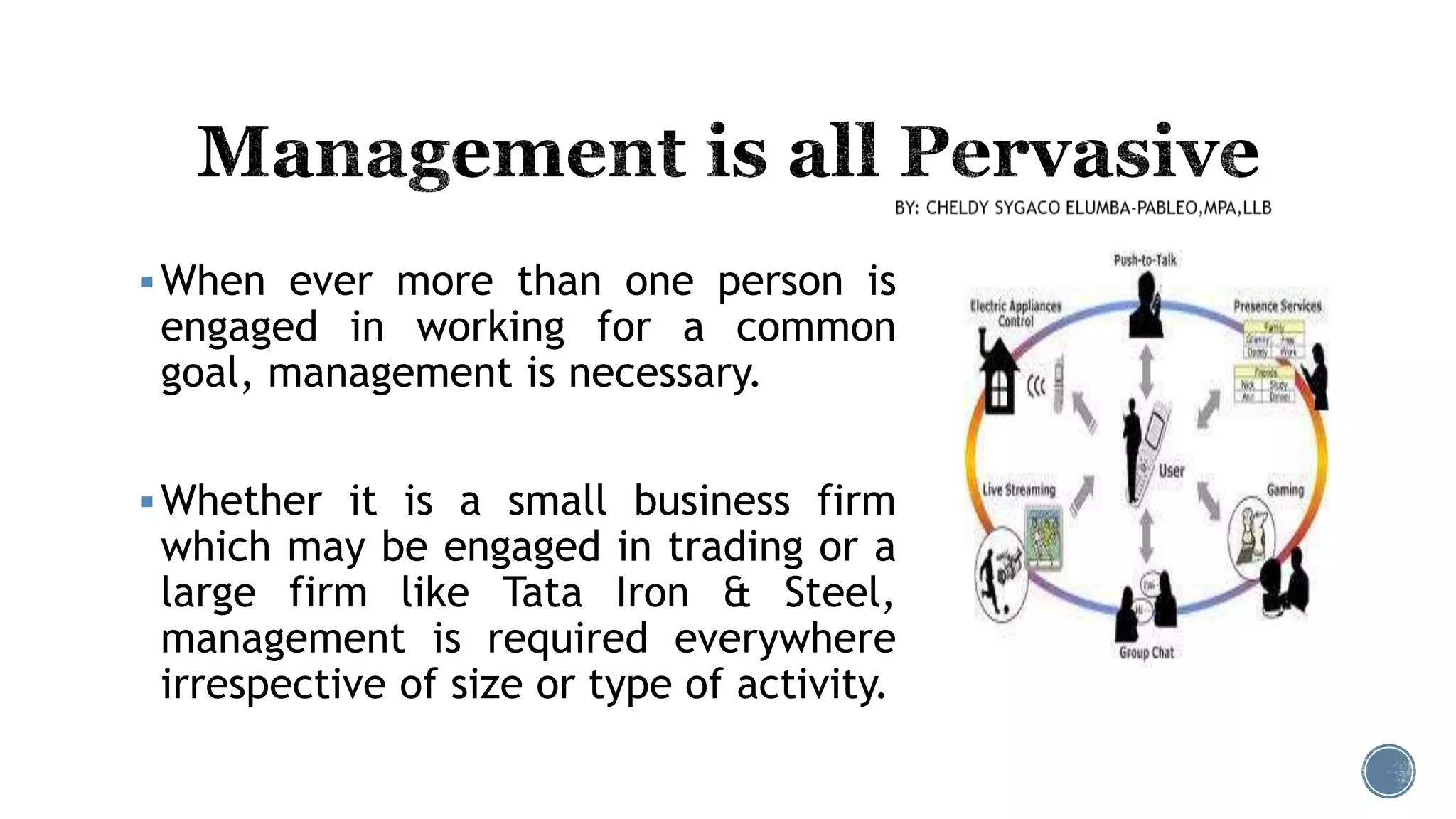 When ever more than one person is
engaged in working for a common
goal, management is necessary.
Whether it is a small business firm
which may be engaged in trading or a
large firm like Tata Iron & Steel,
management is required everywhere
irrespective of size or type of activity.
 
