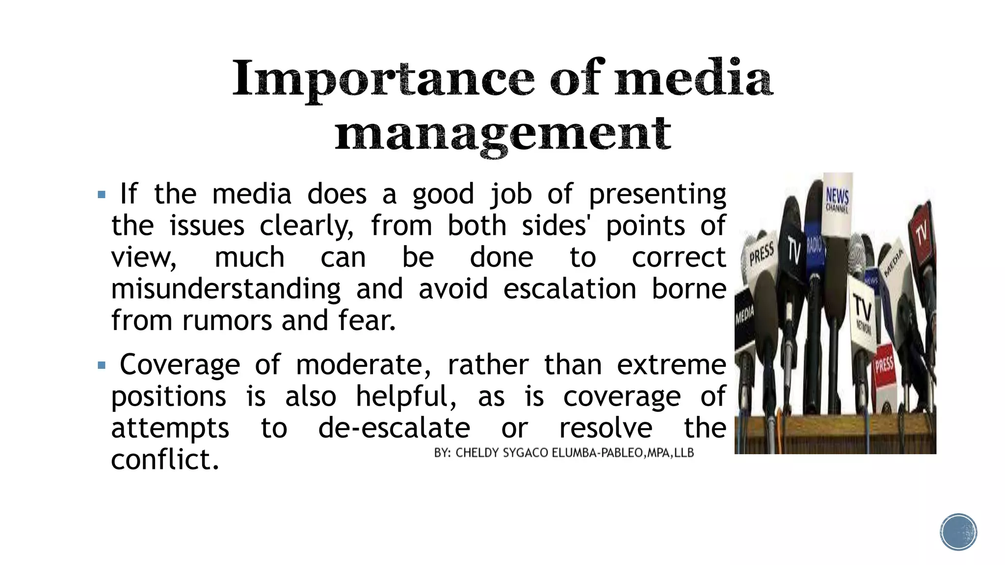  If the media does a good job of presenting
the issues clearly, from both sides' points of
view, much can be done to correct
misunderstanding and avoid escalation borne
from rumors and fear.
 Coverage of moderate, rather than extreme
positions is also helpful, as is coverage of
attempts to de-escalate or resolve the
conflict.
 