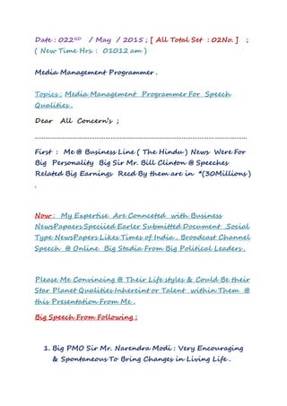 Date : 022ND / May / 2015 ; [ All Total Set : 02No. ] ;
( New Time Hrs. : 01012 am )
Media Management Programmer .
Topics : Media Management Programmer For Speech
Qualities .
Dear All Concern’s ;
………………………………………………………………………………………………………
First : Me @ Business Line ( The Hindu ) News Were For
Big Personality Big Sir Mr. Bill Clinton @ Speeches
Related Big Earnings Recd By them are in *(30Millions )
.
Now : My Expertise Are Connceted with Business
NewsPapaers Speciied Earler Submitted Document .Social
Type NewsPapers Likes Times of India . Broadcast Channel
Speech @ Online Big Stadia From Big Political Leaders .
Please Me Convincing @ Their Life styles & Could Be their
Star Planet Qualities Inhereint or Talent within Them @
this Presentation From Me .
Big Speech From Following :
1. Big PMO Sir Mr. Narendra Modi : Very Encouraging
& Spontaneous To Bring Changes in Living Life .
 