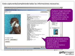 Estás capturando/completando todas las informaciones necesarias.


                                                       Cualquier imagen licenciada
                                                       en www.gettyimages.com
                                                       será importada con las
                                                       palabras clave y todas las
                                                       informaciones sobre la
                                                       licencia.




                                                 El modelo de Metadados básico
                                                 de Getty Images te ayudará a
                                                 capturar todas las
                                                 informaciones necesarias y
                                                 completar el resto.
 