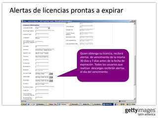 Alertas de licencias prontas a expirar




                       Quien obtenga su licencia, recibirá
                       alertas de vencimiento de la misma
                       30 días y 7 días antes de la fecha de
                       expiración. Todos los usuarios que
                       realizan descargas recibirán alertas
                       el día del vencimiento.
 