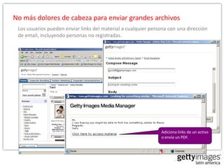 No más dolores de cabeza para enviar grandes archivos
 Los usuarios pueden enviar links del material a cualquier persona con una dirección
 de email, incluyendo personas no registradas.




                                                               Adiciona links de un activo
                                                               o envía un PDF.
 