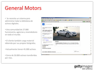 General Motors
• Se necesita un sistema para
administrar toda tu biblioteca de
activos digitales.

• Una comunidad de 27.000
funcionarios, agencias y revendedores
en todo el mundo.

• El cliente también carga material
obtenido por sus propios fotógrafos.

• Actualmente tienen 45.000 activos.

• Cerca de 50.000 activos transferidos
por mes.
 
