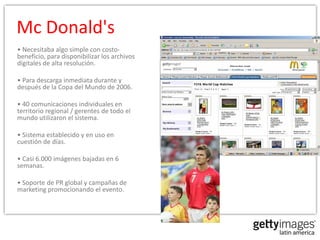 Mc Donald's
• Necesitaba algo simple con costo-
beneficio, para disponibilizar los archivos
digitales de alta resolución.

• Para descarga inmediata durante y
después de la Copa del Mundo de 2006.

• 40 comunicaciones individuales en
territorio regional / gerentes de todo el
mundo utilizaron el sistema.

• Sistema establecido y en uso en
cuestión de días.

• Casi 6.000 imágenes bajadas en 6
semanas.

• Soporte de PR global y campañas de
marketing promocionando el evento.
 
