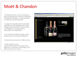 Moët & Chandon
• Proporcionamos un site accesible y
bien localizado que contiene imágenes
de Moët & Chandon , presentaciones
y materiales promocionales.

• Luego de la producción de las fotos
logradas por los fotógrafos de Getty
Images (actualmente 3 o 4 por mes),
las imágenes son capturadas y
colocadas en la biblioteca.

• Los clientes también pueden subir
material de sus propios fotógrafos.

• Actualmente tenemos 1500 activos.

• Hoy contamos con
aproximadamente 20 usuarios que
debemos aumentar hasta llegar a los
200 usuarios en 6 meses.
 
