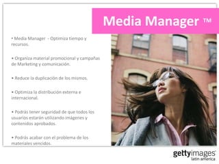 Media Manager TM
• Media Manager - Optimiza tiempo y
recursos.

• Organiza material promocional y campañas
de Marketing y comunicación.

• Reduce la duplicación de los mismos.

• Optimiza la distribución externa e
internacional.

• Podrás tener seguridad de que todos los
usuarios estarán utilizando imágenes y
contenidos aprobados.

• Podrás acabar con el problema de los
materiales vencidos.
 