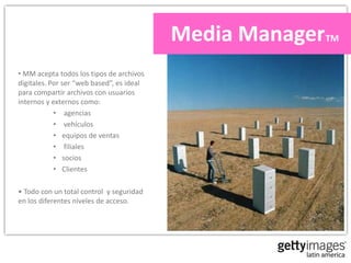 Media ManagerTM
• MM acepta todos los tipos de archivos
digitales. Por ser “web based”, es ideal
para compartir archivos con usuarios
internos y externos como:
            • agencias
            • vehículos
            • equipos de ventas
            • filiales
            • socios
            • Clientes

• Todo con un total control y seguridad
en los diferentes niveles de acceso.
 