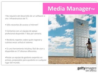Media ManagerTM
• No requiere del desarrollo de un software o
una infraestructura de TI.

• Sólo necesitas de acceso a Internet!

• Contamos con un equipo de apoyo
profesional disponible 7 días por semana.

• Recibirás reportes sobre quién ingresó y
cuántas veces utilizó el sistema.

• Es una herramienta intuitiva, fácil de usar y
disponible en 17 idiomas diferentes.

•Posee un equipo de gestores expertos en
activos, preparados para ayudarte en cualquier
lugar del mundo.
 