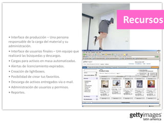 Recursos
• Interface de producción – Una persona
responsable de la carga del material y su
administración.
• Interface de usuarios finales – Um equipo que
realizará las búsquedas y descargas.
• Cargas para activos en masa automatizadas.
• Alertas de licenciamiento expirados.
• Creación de lightboxes.
• Posibilidad de crear tus favoritos.
• Descarga de activos entregados vía e-mail.
• Administración de usuarios y permisos.
• Reportes.
 