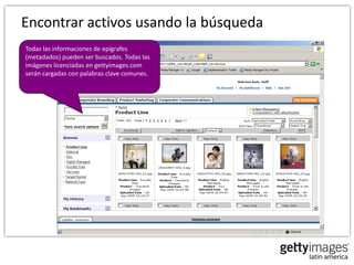 Encontrar activos usando la búsqueda
Todas las informaciones de epígrafes
(metadados) pueden ser buscados. Todas las
imágenes licenciadas en gettyimages.com
serán cargadas con palabras clave comunes.
 