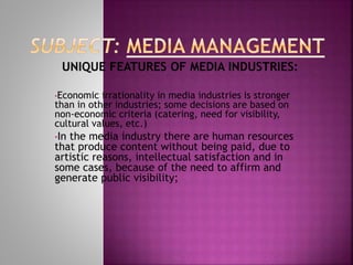 UNIQUE FEATURES OF MEDIA INDUSTRIES:
•Economic irrationality in media industries is stronger
than in other industries; some decisions are based on
non-economic criteria (catering, need for visibility,
cultural values, etc.)
•In the media industry there are human resources
that produce content without being paid, due to
artistic reasons, intellectual satisfaction and in
some cases, because of the need to affirm and
generate public visibility;
 