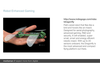 Robot Enhanced Gaming

                        http://www.indiegogo.com/robo
                        tdragonfly
                        Palm-sized robot that flies like a
                        bird and hovers like an insect;
                        Designed for aerial photography,
                        advanced gaming, R&D and
                        security. A wifi-enabled, super-
                        small, smart and energy efficient
                        robotic insect. With up to 20
                        sensors onboard, the Dragonfly is
                        the most advanced and compact
                        flying platform out there.
 