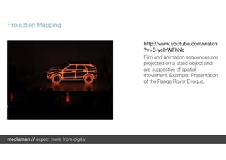 Projection Mapping

                     http://www.youtube.com/watch
                     ?v=B-ycInWFhNc
                     Film and animation sequences are
                     projected on a static object and
                     are suggestive of spatial
                     movement. Example: Presentation
                     of the Range Rover Evoque.
 