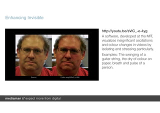 Enhancing Invisible

                      http://youtu.be/sVlC_-e-4yg
                      A software, developed at the MIT,
                      visualizes insignificant oscillations
                      and colour changes in videos by
                      isolating and stressing particularly.
                      Examples: The swinging of a
                      guitar string, the dry of colour on
                      paper, breath and pulse of a
                      person.
 