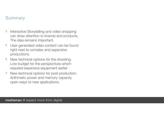 Summary

 Interactive Storytelling and video shopping
 can draw attention to brands and products.
 The idea remains important.
 User generated video content can be found
 right next to complex and expensive
 productions.
 New technical options for the shooting:
 Low budget for the perspectives which
 required expensive equipment earlier .
 New technical options for post production:
 Arithmetic power and memory capacity
 open ways to new applications.
 