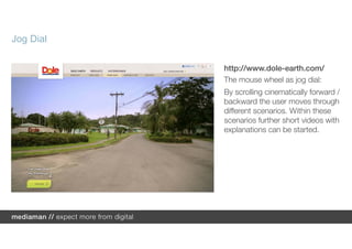 Jog Dial

           http://www.dole-earth.com/
           The mouse wheel as jog dial:
           By scrolling cinematically forward /
           backward the user moves through
           different scenarios. Within these
           scenarios further short videos with
           explanations can be started.
 