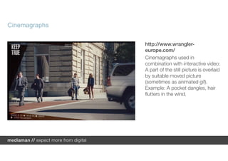 Cinemagraphs

               http://www.wrangler-
               europe.com/
               Cinemagraphs used in
               combination with interactive video:
               A part of the still picture is overlaid
               by suitable moved picture
               (sometimes as animated gif).
               Example: A pocket dangles, hair
               flutters in the wind.
 