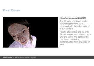 Kinect Cinema

                http://vimeo.com/42852185
                The 3D-data of a Kinect are by
                software (rgbdtoolkit.com)
                combined with the colour data of
                a SLR camera.
                Result: a texturized grid net with
                24 pictures per sec., a hybrid from
                CGI and video. The data can be
                processed new in the
                postproduction from any angle of
                view.
 