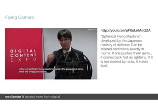 Flying Camera

                http://youtu.be/pF0uLnMoQZA
                "Spherical Flying Machine",
                developed by the Japanese
                ministry of defence: Can be
                steered centimetre-exactly in
                rooms. If one pushes them away ,
                it comes back fast as lightning. If it
                is not steered by radio, it steers
                itself.
 