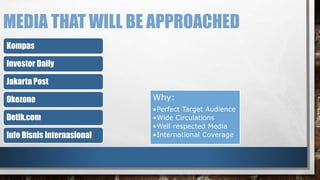 MEDIA THAT WILL BE APPROACHED 
Kompas 
Investor Daily 
Jakarta Post 
Okezone 
Detik.com 
Info Bisnis Internasional 
Why: 
•Perfect Target Audience 
•Wide Circulations 
•Well respected Media 
•International Coverage 
 