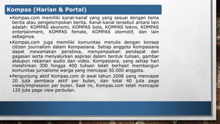 Kompas (Harian & Portal) 
•Kompas.com memiliki kanal-kanal yang yang sesuai dengan tema 
berita atau pengelompokan berita. Kanal-kanal tersebut antara lain 
adalah: KOMPAS ekonomi, KOMPAS bola, KOMPAS tekno, KOMPAS 
entertainment, KOMPAS female, KOMPAS otomotif, dan lain 
sebaginya. 
•Kompas.com juga memiliki komunitas menulis dengan konsep 
citizen journalism dalam Kompasiana. Setiap anggota Kompasiana 
dapat mewartakan peristiwa, menyampaikan pendapat dan 
gagasan serta menyalurkan aspirasi dalam bentuk tulisan, gambar 
ataupun rekaman audio dan video. Kompasiana, yang setiap hari 
melahirkan 300 hingga 400 tulisan telah berhasil membangun 
komunitas jurnalisme warga yang mencapai 50.000 anggota. 
•Pengunjung aktif Kompas.com di awal tahun 2008 yang mencapai 
20 juta pembaca aktif per bulan, dan total 40 juta page 
views/impression per bulan. Saat ini, Kompas.com telah mencapai 
120 juta page view perbulan. 
 