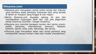 Okezone.com 
•Okezone.com merupakan portal online berita dan hiburan 
yang berfokus pada pembaca Indonesia baik yang berada 
di tanah air maupun yang tinggal di luar negeri. 
•Berita Okezone.com diupdate selama 24 jam dan 
mendapatkan kunjungan lebih dari 100 juta pageviews 
setiap bulannya (Sumber: Google Analytics). 
•Okezone.com memiliki beragam konten dari berita umum, 
politik, peristiwa, internasional, ekonomi, lifestyle, 
selebriti, sports, bola, auto, teknologi, dan lainya. 
•Okezone juga merupakan salah satu portal pertama yang 
memberikan inovasi konten video dan mobile (handphone). 
 