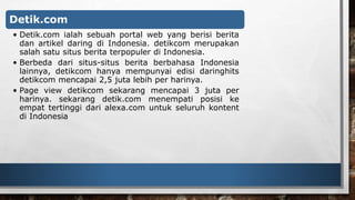 Detik.com 
• Detik.com ialah sebuah portal web yang berisi berita 
dan artikel daring di Indonesia. detikcom merupakan 
salah satu situs berita terpopuler di Indonesia. 
• Berbeda dari situs-situs berita berbahasa Indonesia 
lainnya, detikcom hanya mempunyai edisi daringhits 
detikcom mencapai 2,5 juta lebih per harinya. 
• Page view detikcom sekarang mencapai 3 juta per 
harinya. sekarang detik.com menempati posisi ke 
empat tertinggi dari alexa.com untuk seluruh kontent 
di Indonesia 
 