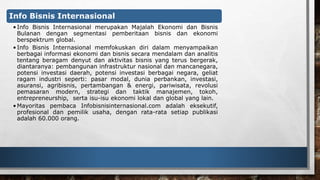 Info Bisnis Internasional 
• Info Bisnis Internasional merupakan Majalah Ekonomi dan Bisnis 
Bulanan dengan segmentasi pemberitaan bisnis dan ekonomi 
berspektrum global. 
• Info Bisnis Internasional memfokuskan diri dalam menyampaikan 
berbagai informasi ekonomi dan bisnis secara mendalam dan analitis 
tentang beragam denyut dan aktivitas bisnis yang terus bergerak, 
diantaranya: pembangunan infrastruktur nasional dan mancanegara, 
potensi investasi daerah, potensi investasi berbagai negara, geliat 
ragam industri seperti: pasar modal, dunia perbankan, investasi, 
asuransi, agribisnis, pertambangan & energi, pariwisata, revolusi 
pemasaran modern, strategi dan taktik manajemen, tokoh, 
entrepreneurship, serta isu-isu ekonomi lokal dan global yang lain. 
•Mayoritas pembaca Infobisnisinternasional.com adalah eksekutif, 
profesional dan pemilik usaha, dengan rata-rata setiap publikasi 
adalah 60.000 orang. 
 