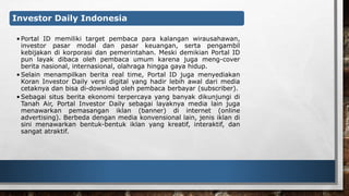 Investor Daily Indonesia 
• Portal ID memiliki target pembaca para kalangan wirausahawan, 
investor pasar modal dan pasar keuangan, serta pengambil 
kebijakan di korporasi dan pemerintahan. Meski demikian Portal ID 
pun layak dibaca oleh pembaca umum karena juga meng-cover 
berita nasional, internasional, olahraga hingga gaya hidup. 
• Selain menampilkan berita real time, Portal ID juga menyediakan 
Koran Investor Daily versi digital yang hadir lebih awal dari media 
cetaknya dan bisa di-download oleh pembaca berbayar (subscriber). 
•Sebagai situs berita ekonomi terpercaya yang banyak dikunjungi di 
Tanah Air, Portal Investor Daily sebagai layaknya media lain juga 
menawarkan pemasangan iklan (banner) di internet (online 
advertising). Berbeda dengan media konvensional lain, jenis iklan di 
sini menawarkan bentuk-bentuk iklan yang kreatif, interaktif, dan 
sangat atraktif. 
 