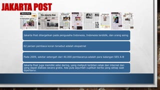JAKARTA POST 
Jakarta Post ditargetkan pada pengusaha Indonesia, Indonesia terdidik, dan orang asing. 
62 persen pembaca koran tersebut adalah ekspatriat 
Pada 2009, sekitar setengah dari 40.000 pembacanya adalah para kalangan SES A-B 
Jakarta Post juga memiliki edisi daring, yang meliputi terbitan cetak dan internet dan 
yang dapat diakses secara gratis. Ada pula sejumlah cuplikan berita yang setiap saat 
diperbarui. 
 