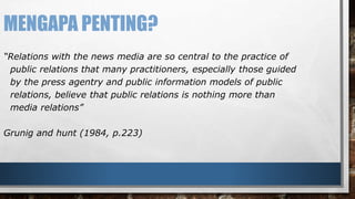 MENGAPA PENTING? 
“Relations with the news media are so central to the practice of 
public relations that many practitioners, especially those guided 
by the press agentry and public information models of public 
relations, believe that public relations is nothing more than 
media relations” 
Grunig and hunt (1984, p.223) 
 
