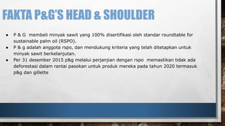 FAKTA P&G’S HEAD & SHOULDER 
● P & G membeli minyak sawit yang 100% disertifikasi oleh standar roundtable for 
sustainable palm oil (RSPO). 
● P & g adalah anggota rspo, dan mendukung kriteria yang telah ditetapkan untuk 
minyak sawit berkelanjutan. 
● Per 31 desember 2015 p&g melalui perjanjian dengan rspo memastikan tidak ada 
deforestasi dalam rantai pasokan untuk produk mereka pada tahun 2020 termasuk 
p&g dan gillette 
 