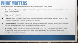 WHAT MATTERS 
Hal-hal penting yang perlu diketahui PR sebelum berhubungan dengan media massa: 
● The editorial policy, yaitu kebijakan redaksional, yang menyangkut visi dan misi media, isi dan bentuk 
media yang diterbitkan. 
● Frequency of publication 
● Copy date, yaitu batas waktu dan tanggal pemasokan berita ke media massa, termasuk untuk isu berita 
mendatang. Tergantung frekuensi dan proses pencetakan. 
● Circulations area, yaitu daerah sirkulasinya, mencakup internasional, nasional, regional, kota, pinggiran 
kota, dan sebagainya. Pada aspek lain juga pertimbangan tirasnya. 
● Readership profile, yaitu bagaimana karakteristik/profil orang-orang yang membaca media itu, dilihat 
dari kelompok umur, jenis kelamin, tingkat sosial, pekerjaan/profesi, hobi dan minat, kebangsaan, 
kelompok etnis, agama, dan politik. 
 