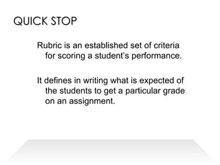 QUICK STOP Rubric is an established set of criteria for scoring a student’s performance. It defines in writing what is expected of the students to get a particular grade on an assignment. 