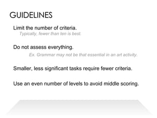 GUIDELINES Limit the number of criteria. Typically, fewer than ten is best. Do not assess everything.  Ex. Grammar may not be that essential in an art activity. Smaller, less significant tasks require fewer criteria. Use an even number of levels to avoid middle scoring. 