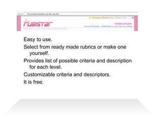 Easy to use.  Select from ready made rubrics or make one yourself. Provides list of possible criteria and description for each level. Customizable criteria and descriptors. It is free. 