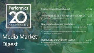 Media Market
Digest
April 2018
Publicis Groupe Unveils Marsel p.25-31
TV increased by 7% in Jan-Apr’18 vs Jan-Apr’17 p.2-7
• Ukrainians will be transferred to paid TV
New digital and content possibilities p.8-15
• Facebook continues to refine its app data & ad-targeting safety
measures
• Google will add new features to AdWords and AdMob for the
promotion of applications
OOH & Radio shown growth vs 2017 p.16-24
• Outdoor advertising association of America taps Publicis New York as
agency-of-record
 