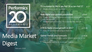Media Market
Digest
February 2018
TV increased by 3% in Jan-Feb’18 vs Jan-Feb’17 p.2-7
• Media inflation in 2017 and 2018
New digital and content possibilities p.8-16
• Google AdSense has learned to automatically choose where and when
ads are displayed
• Facebook won’t move news into a separate feed after all
OOH & Radio shown growth vs 2017 p.17-28
• Radio NV started broadcasting on Radio Era
Global Trends and Forecasts p.29-36
• Publicis Groupe has become a global advertising partner of the
Marriott hotel
• Coty, Zenith Team For AI Accelerator Program
 