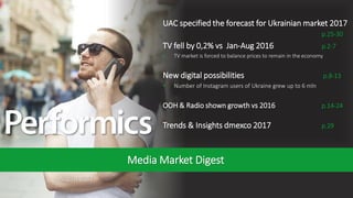 1
August 2017
Media Market Digest
UAC specified the forecast for Ukrainian market 2017
p.25-30
TV fell by 0,2% vs Jan-Aug 2016 p.2-7
• TV market is forced to balance prices to remain in the economy
New digital possibilities p.8-13
• Number of Instagram users of Ukraine grew up to 6 mln
OOH & Radio shown growth vs 2016 p.14-24
Trends & Insights dmexco 2017 p.29
 