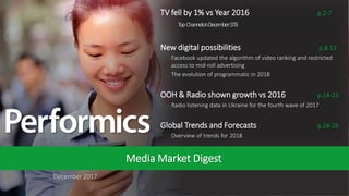 1
December 2017
Media Market Digest
TV fell by 1% vs Year 2016 p.2-7
• TopChannelsinDecember:STB
New digital possibilities p.8-13
• Facebook updated the algorithm of video ranking and restricted
access to mid-roll advertising
• The evolution of programmatic in 2018
OOH & Radio shown growth vs 2016 p.14-23
• Radio listening data in Ukraine for the fourth wave of 2017
Global Trends and Forecasts p.24-29
• Overview of trends for 2018
 